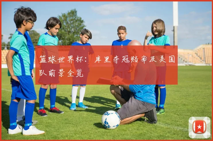 篮球世界杯:库里夺冠赔率及美国队前景全览