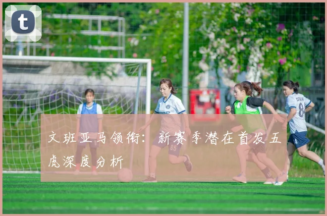 文班亚马领衔:新赛季潜在首发五虎深度分析
