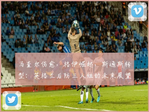 马奎尔伤愈,格伊崛起,斯通斯转型:英格兰后防三人组的未来展望