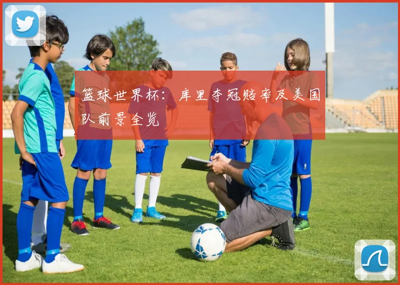 篮球世界杯:库里夺冠赔率及美国队前景全览