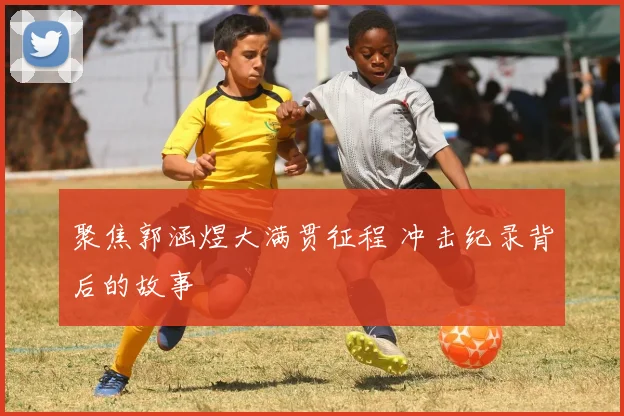 聚焦郭涵煜大满贯征程 冲击纪录背后的故事