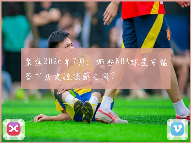 聚焦2026年7月：哪些NBA球星可能签下历史性顶薪合同？