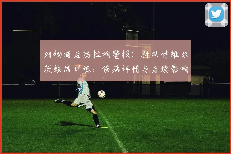 利物浦后防拉响警报:科纳特维尔茨缺席训练,伤病详情与后续影响解析