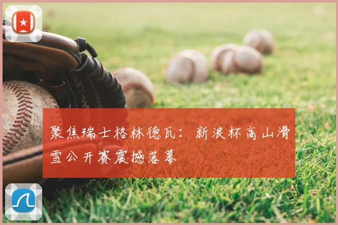聚焦瑞士格林德瓦：新浪杯高山滑雪公开赛震撼落幕