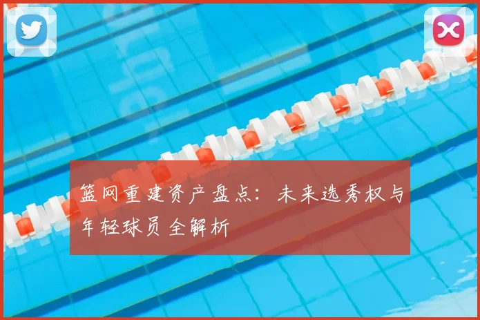 篮网重建资产盘点:未来选秀权与年轻球员全解析