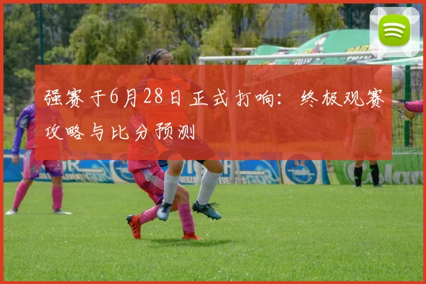 强赛于6月28日正式打响:终极观赛攻略与比分预测