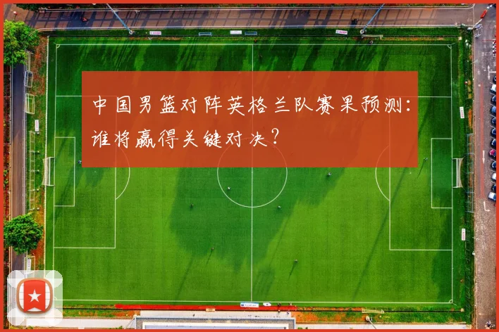 中国男篮对阵英格兰队赛果预测:谁将赢得关键对决?