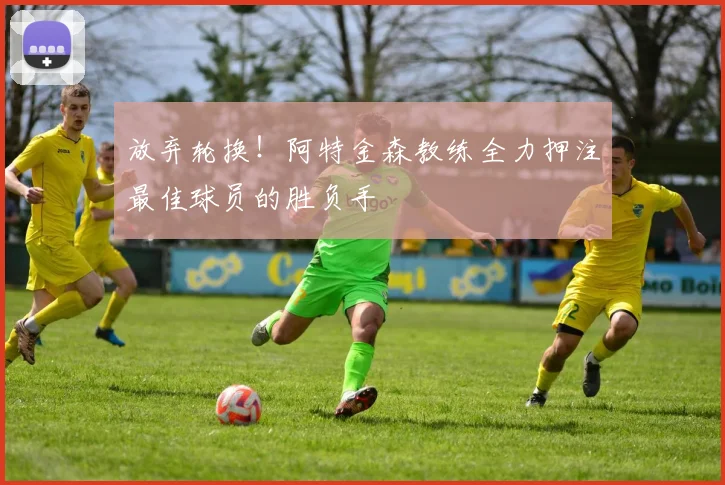 放弃轮换！阿特金森教练全力押注最佳球员的胜负手