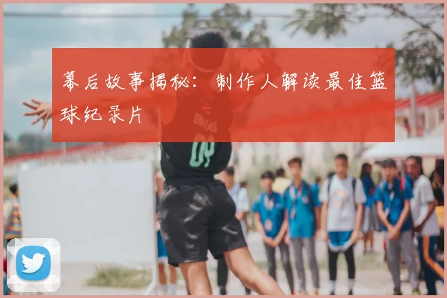 幕后故事揭秘：制作人解读最佳篮球纪录片