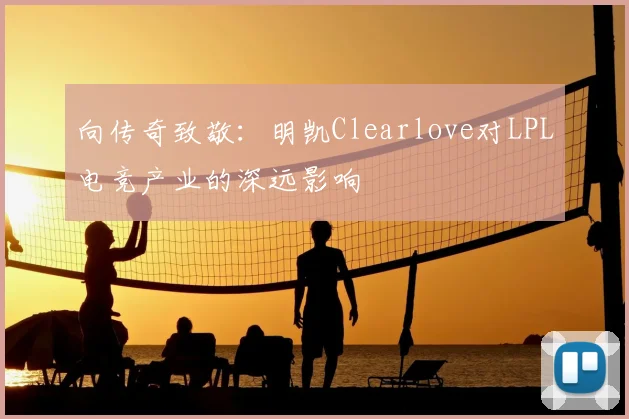 向传奇致敬:明凯Clearlove对LPL电竞产业的深远影响