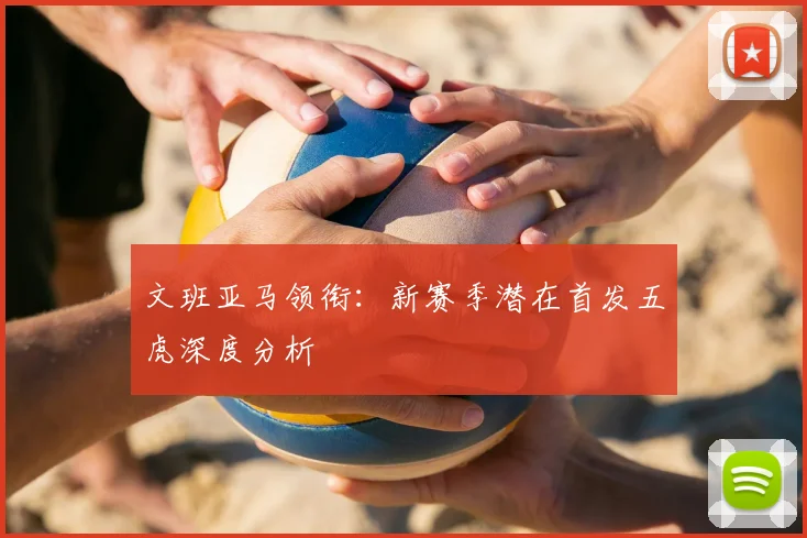 文班亚马领衔:新赛季潜在首发五虎深度分析