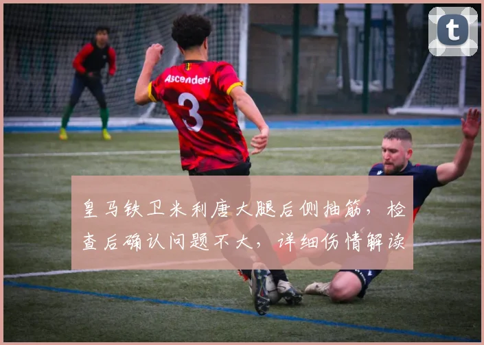 皇马铁卫米利唐大腿后侧抽筋,检查后确认问题不大,详细伤情解读与恢复指南