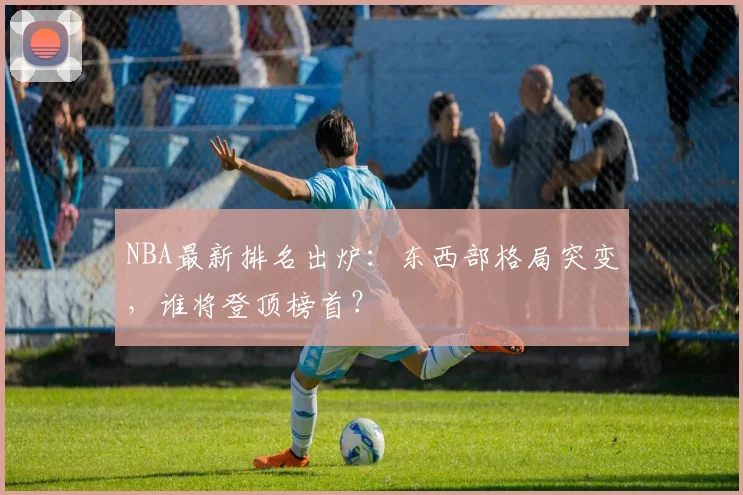 NBA最新排名出炉：东西部格局突变，谁将登顶榜首？