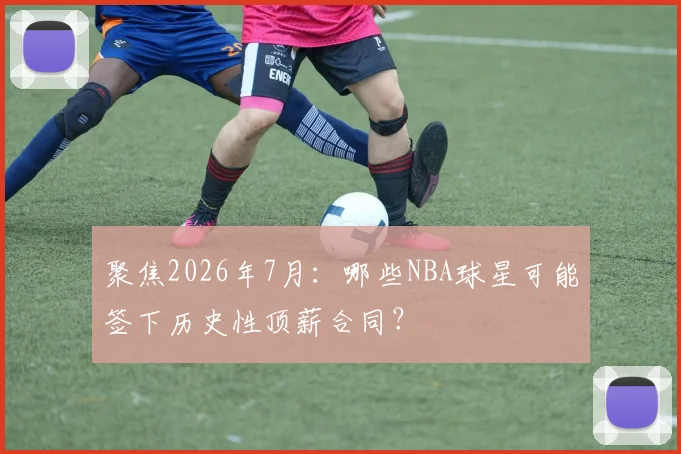 聚焦2026年7月：哪些NBA球星可能签下历史性顶薪合同？